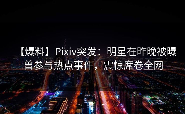 【爆料】Pixiv突发：明星在昨晚被曝曾参与热点事件，震惊席卷全网