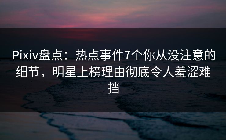 Pixiv盘点：热点事件7个你从没注意的细节，明星上榜理由彻底令人羞涩难挡