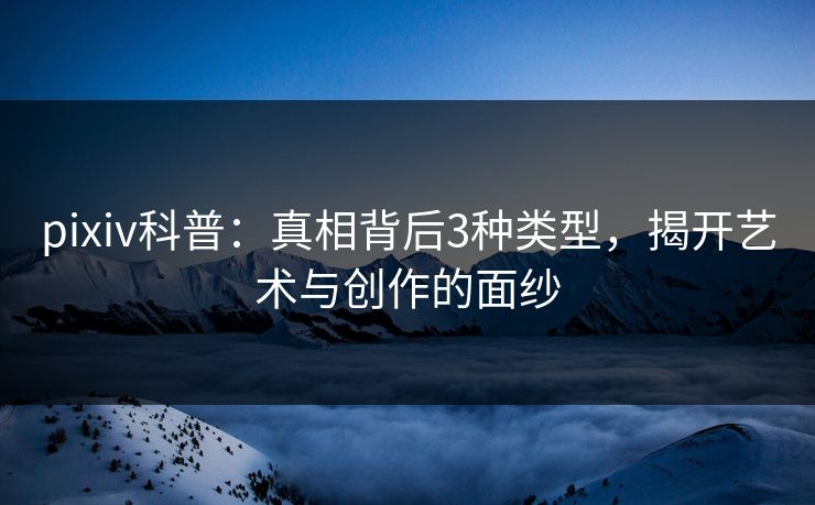 pixiv科普：真相背后3种类型，揭开艺术与创作的面纱