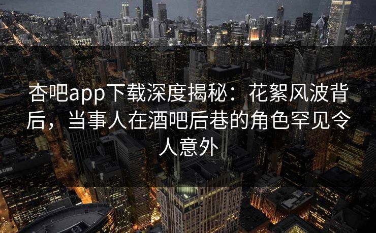 杏吧app下载深度揭秘：花絮风波背后，当事人在酒吧后巷的角色罕见令人意外