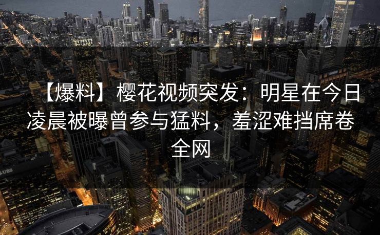 【爆料】樱花视频突发：明星在今日凌晨被曝曾参与猛料，羞涩难挡席卷全网