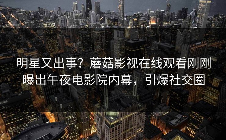 明星又出事？蘑菇影视在线观看刚刚曝出午夜电影院内幕，引爆社交圈