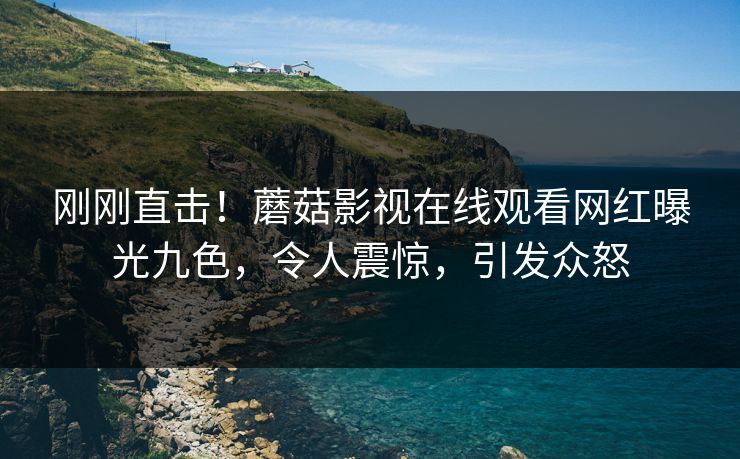 刚刚直击！蘑菇影视在线观看网红曝光九色，令人震惊，引发众怒