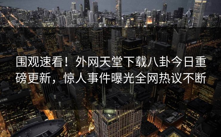 围观速看！外网天堂下载八卦今日重磅更新，惊人事件曝光全网热议不断