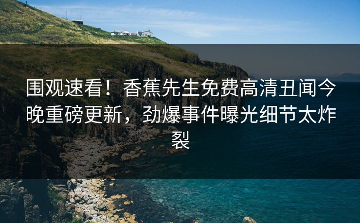 围观速看！香蕉先生免费高清丑闻今晚重磅更新，劲爆事件曝光细节太炸裂