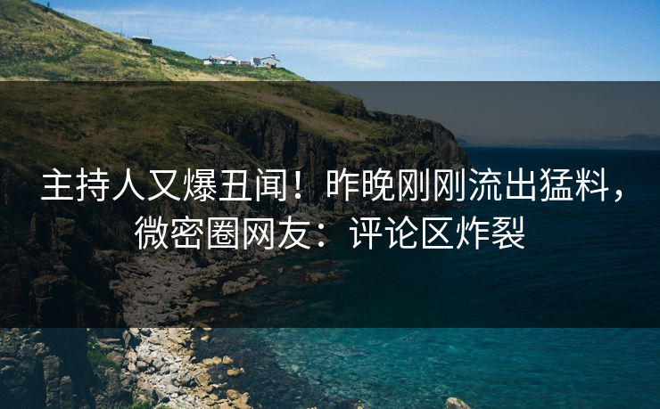 主持人又爆丑闻！昨晚刚刚流出猛料，微密圈网友：评论区炸裂