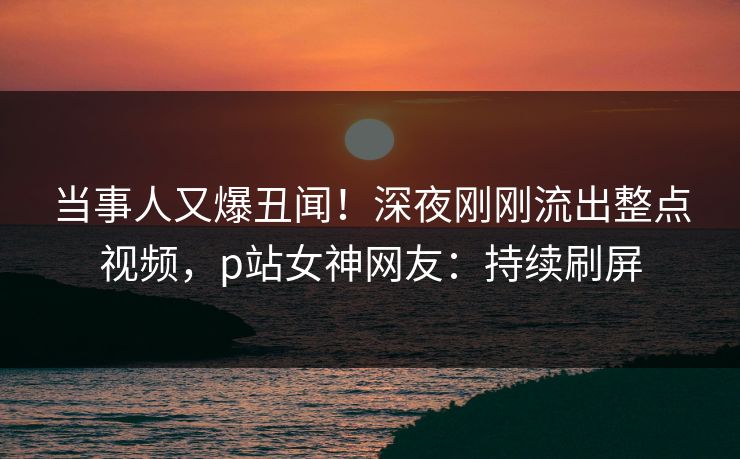 当事人又爆丑闻！深夜刚刚流出整点视频，p站女神网友：持续刷屏