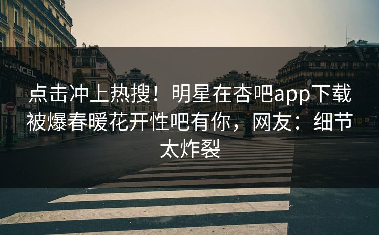 点击冲上热搜！明星在杏吧app下载被爆春暖花开性吧有你，网友：细节太炸裂