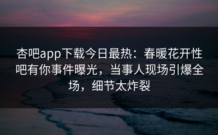 杏吧app下载今日最热：春暖花开性吧有你事件曝光，当事人现场引爆全场，细节太炸裂