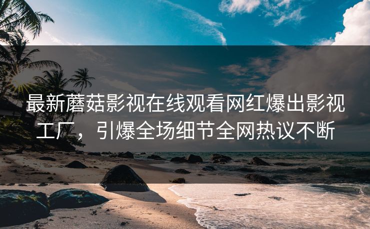 最新蘑菇影视在线观看网红爆出影视工厂，引爆全场细节全网热议不断