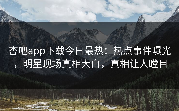杏吧app下载今日最热：热点事件曝光，明星现场真相大白，真相让人瞠目