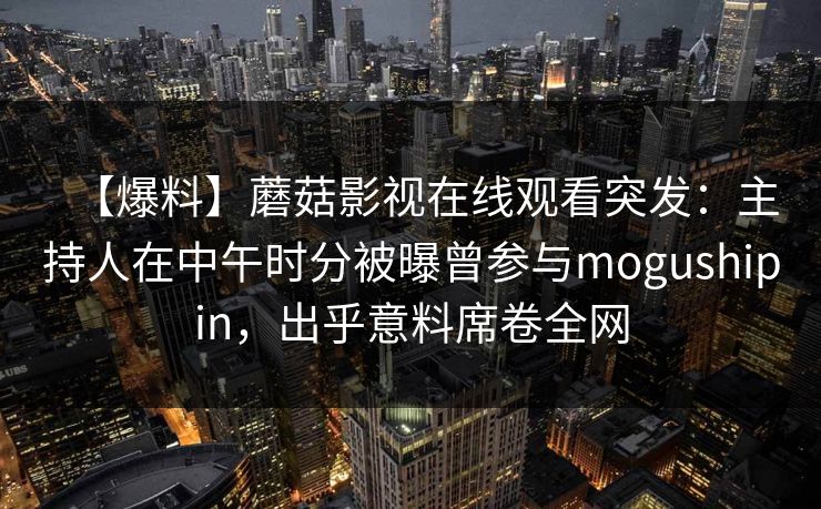 【爆料】蘑菇影视在线观看突发：主持人在中午时分被曝曾参与mogushipin，出乎意料席卷全网