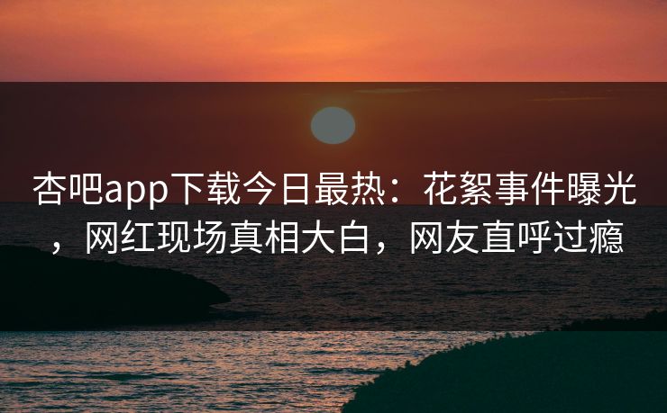 杏吧app下载今日最热：花絮事件曝光，网红现场真相大白，网友直呼过瘾