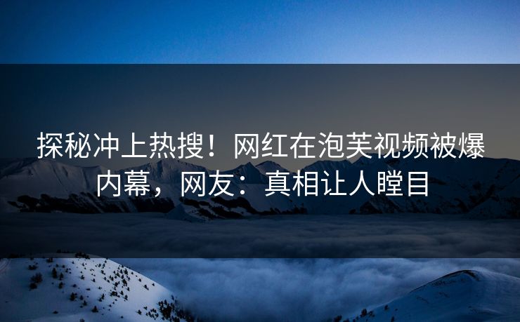 探秘冲上热搜！网红在泡芙视频被爆内幕，网友：真相让人瞠目