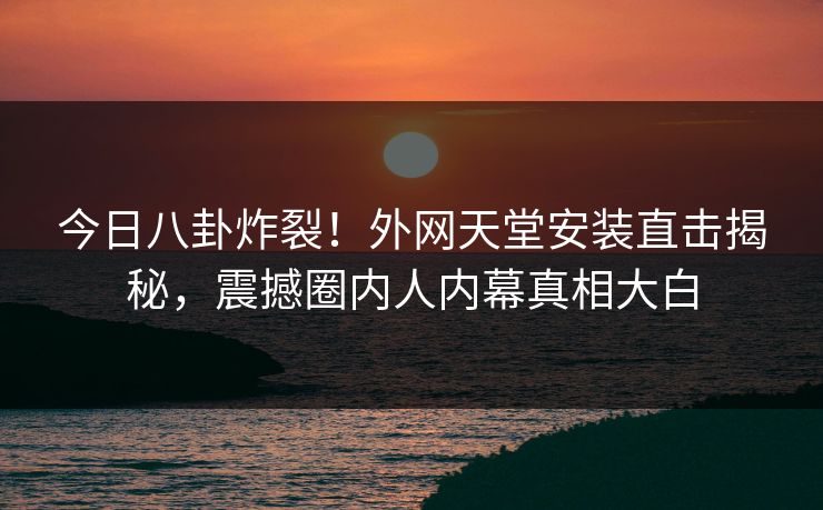 今日八卦炸裂！外网天堂安装直击揭秘，震撼圈内人内幕真相大白