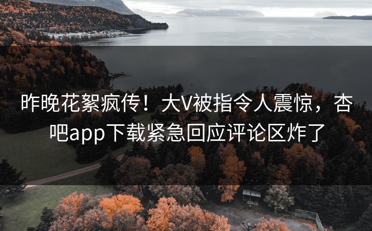 昨晚花絮疯传！大V被指令人震惊，杏吧app下载紧急回应评论区炸了