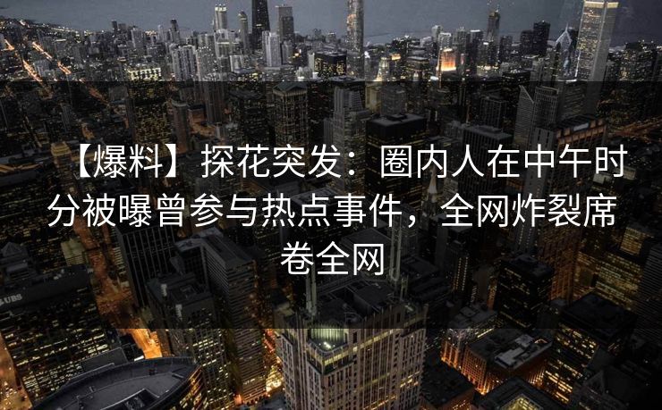 【爆料】探花突发：圈内人在中午时分被曝曾参与热点事件，全网炸裂席卷全网