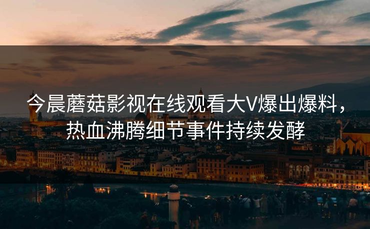 今晨蘑菇影视在线观看大V爆出爆料，热血沸腾细节事件持续发酵
