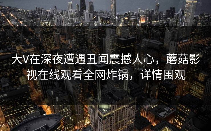 大V在深夜遭遇丑闻震撼人心，蘑菇影视在线观看全网炸锅，详情围观