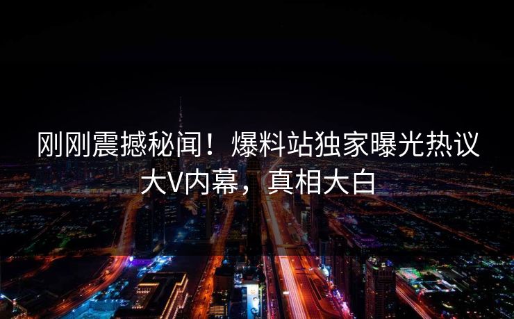 刚刚震撼秘闻！爆料站独家曝光热议大V内幕，真相大白
