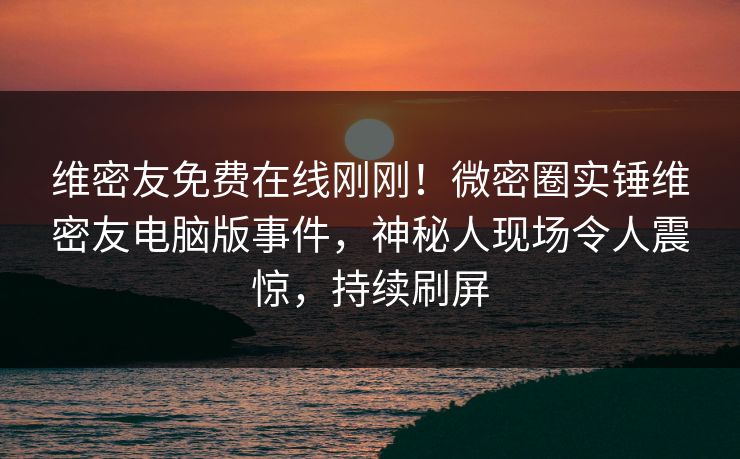 维密友免费在线刚刚！微密圈实锤维密友电脑版事件，神秘人现场令人震惊，持续刷屏
