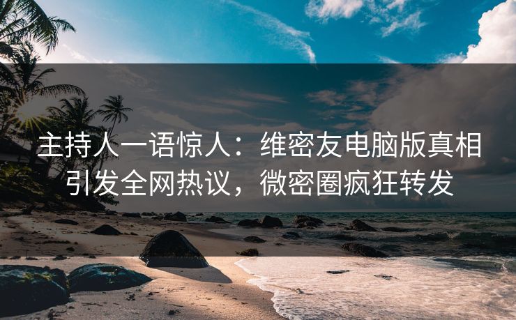 主持人一语惊人：维密友电脑版真相引发全网热议，微密圈疯狂转发