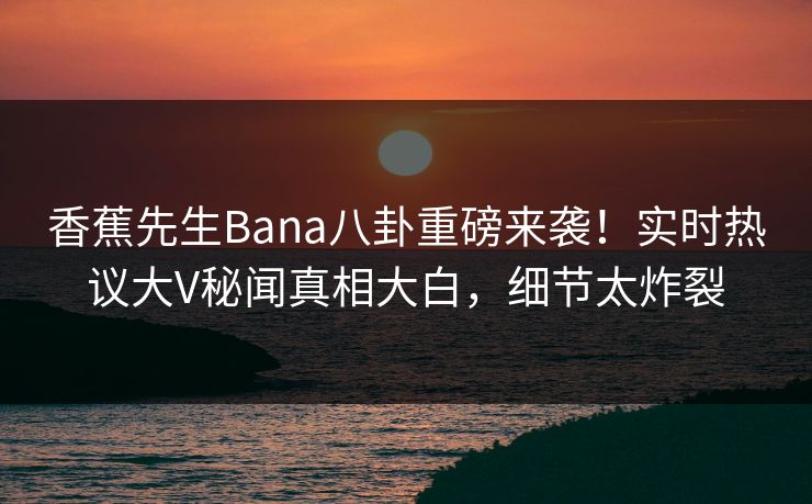 香蕉先生Bana八卦重磅来袭！实时热议大V秘闻真相大白，细节太炸裂
