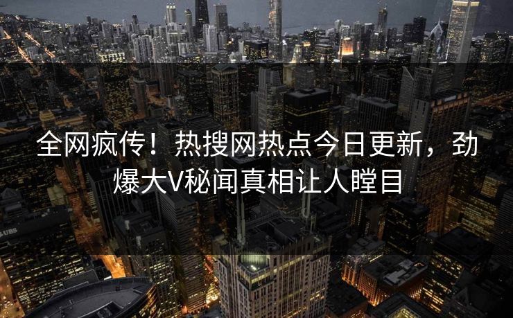 全网疯传!热搜网热点今日更新,劲爆大V秘闻真相让人瞠目 全网疯传!热搜网热点今日更新,劲爆大V秘闻真相让人瞠目