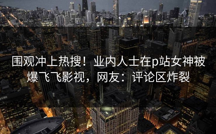 围观冲上热搜!业内人士在p站女神被爆飞飞影视,网友:评论区炸裂 围观冲上热搜!业内人士在p站女神被爆飞飞影视,网友:评论区炸裂