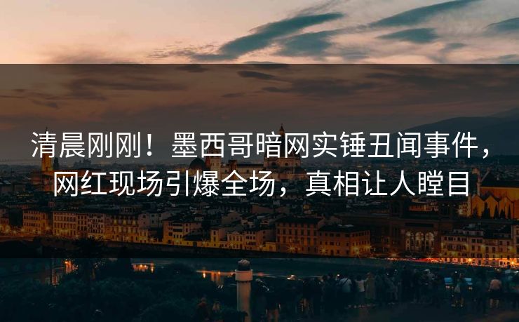 清晨刚刚！墨西哥暗网实锤丑闻事件，网红现场引爆全场，真相让人瞠目