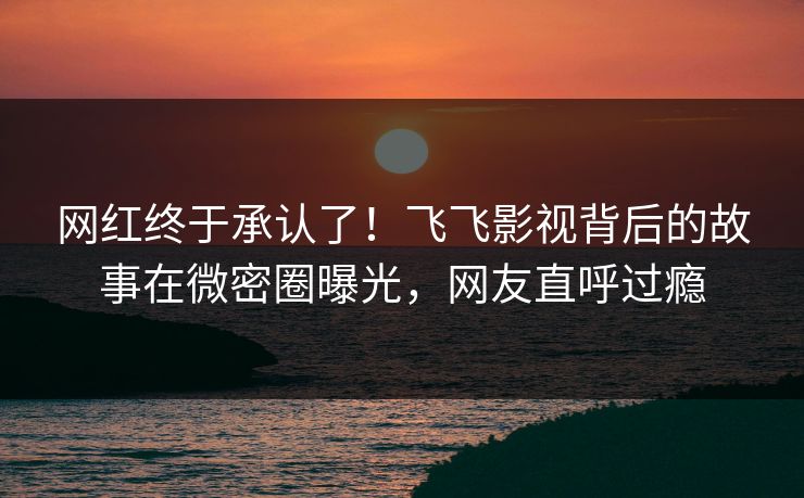 网红终于承认了！飞飞影视背后的故事在微密圈曝光，网友直呼过瘾