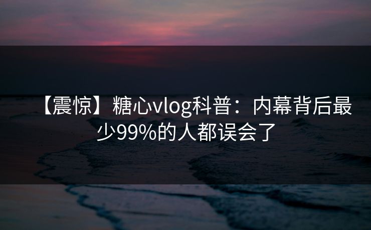 【震惊】糖心vlog科普:内幕背后最少99%的人都误会了 【震惊】糖心vlog科普:内幕背后最少99%的人都误会了