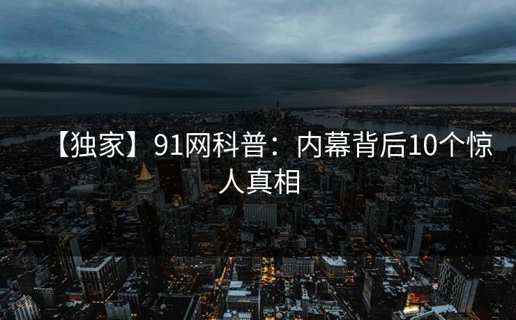 【独家】91网科普:内幕背后10个惊人真相 【独家】91网科普:内幕背后10个惊人真相