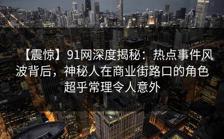 【震惊】91网深度揭秘:热点事件风波背后,神秘人在商业街路口的角色超乎常理令人意外 【震惊】91网深度揭秘:热点事件风波背后,神秘人在商业街路口的角色超乎常理令人意外