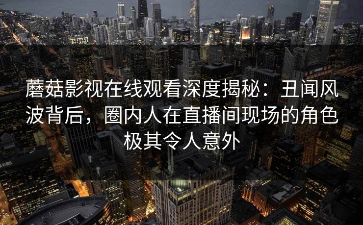 蘑菇影视在线观看深度揭秘：丑闻风波背后，圈内人在直播间现场的角色极其令人意外