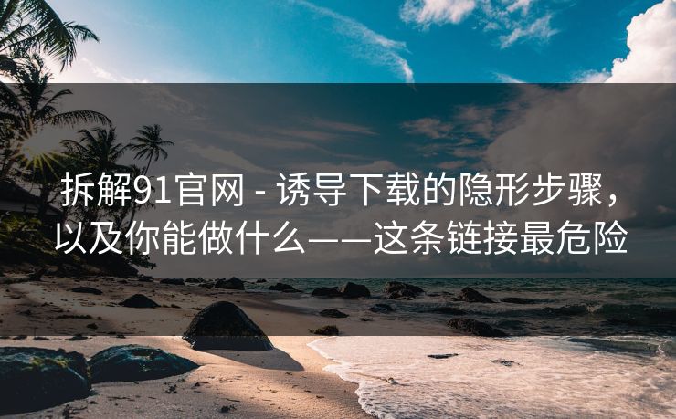 拆解91官网 - 诱导下载的隐形步骤，以及你能做什么——这条链接最危险