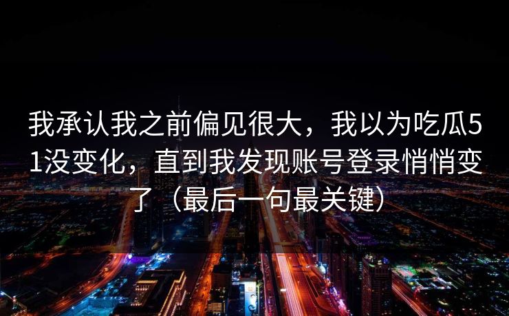 我承认我之前偏见很大,我以为吃瓜51没变化,直到我发现账号登录悄悄变了(最后一句最关键) 我承认我之前偏见很大,我以为吃瓜51没变化,直到我发现账号登录悄悄变了(最后一句最关键)