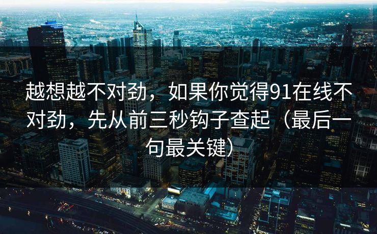 越想越不对劲,如果你觉得91在线不对劲,先从前三秒钩子查起(最后一句最关键) 越想越不对劲,如果你觉得91在线不对劲,先从前三秒钩子查起(最后一句最关键)