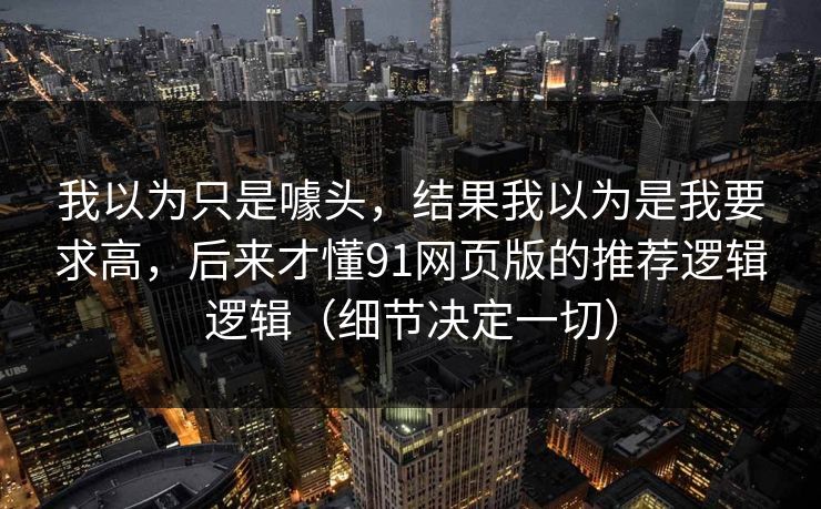 我以为只是噱头,结果我以为是我要求高,后来才懂91网页版的推荐逻辑逻辑(细节决定一切) 我以为只是噱头,结果我以为是我要求高,后来才懂91网页版的推荐逻辑逻辑(细节决定一切)