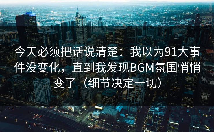 今天必须把话说清楚：我以为91大事件没变化，直到我发现BGM氛围悄悄变了（细节决定一切）