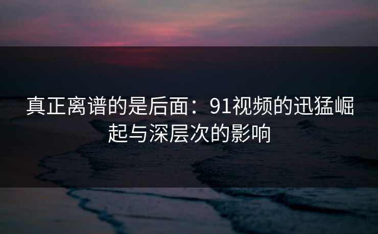 真正离谱的是后面：91视频的迅猛崛起与深层次的影响