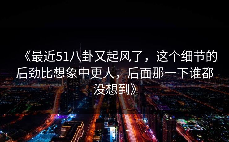 《最近51八卦又起风了，这个细节的后劲比想象中更大，后面那一下谁都没想到》