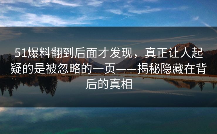 51爆料翻到后面才发现，真正让人起疑的是被忽略的一页——揭秘隐藏在背后的真相