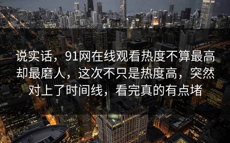 说实话，91网在线观看热度不算最高却最磨人，这次不只是热度高，突然对上了时间线，看完真的有点堵