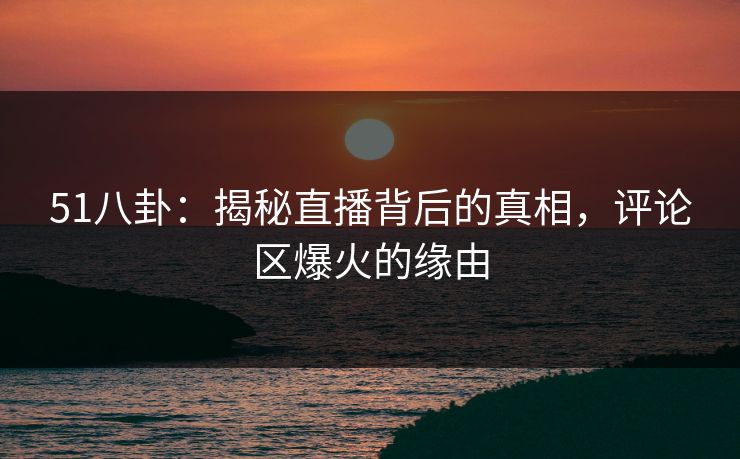 51八卦：揭秘直播背后的真相，评论区爆火的缘由